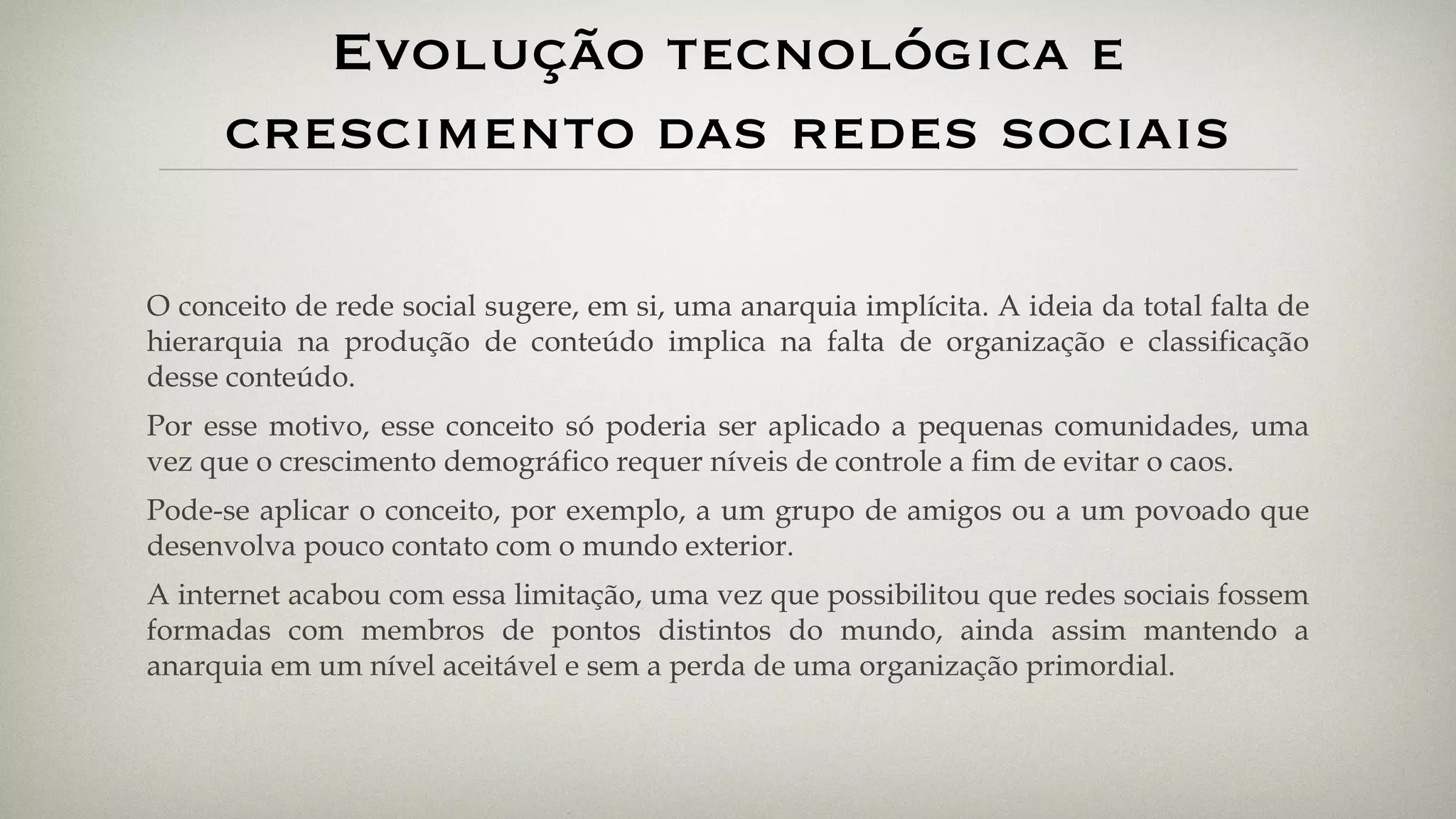 Evolução tecnológica e crescimento das redes sociais O conceito de rede social sugere, em si, uma anarquia implícita. A ideia da total falta de hierarquia na produção de conteúdo implica na falta de organização e classificação desse conteúdo. Por esse motivo, esse conceito só poderia ser aplicado a pequenas comunidades, uma vez que o crescimento demográfico requer níveis de controle a fim de evitar o caos. Pode-se aplicar o conceito, por exemplo, a um grupo de amigos ou a um povoado que desenvolva pouco contato com o mundo exterior. A internet acabou com essa limitação, uma vez que possibilitou que redes sociais fossem formadas com membros de pontos distintos do mundo, ainda assim mantendo a anarquia em um nível aceitável e sem a perda de uma organização primordial. 