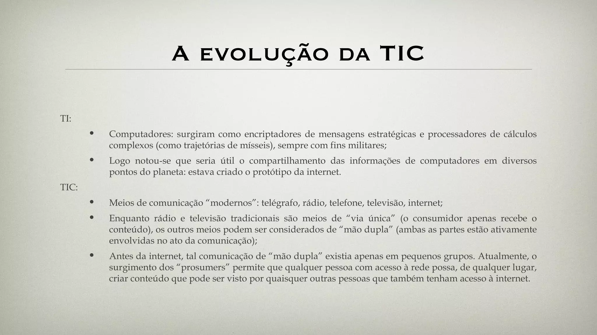 A evolução da TIC TI: Computadores: surgiram como encriptadores de mensagens estratégicas e processadores de cálculos complexos (como trajetórias de mísseis), sempre com fins militares; Logo notou-se que seria útil o compartilhamento das informações de computadores em diversos pontos do planeta: estava criado o protótipo da internet. TIC: Meios de comunicação “modernos”: telégrafo, rádio, telefone, televisão, internet; Enquanto rádio e televisão tradicionais são meios de “via única” (o consumidor apenas recebe o conteúdo), os outros meios podem ser considerados de “mão dupla” (ambas as partes estão ativamente envolvidas no ato da comunicação); Antes da internet, tal comunicação de “mão dupla” existia apenas em pequenos grupos. Atualmente, o surgimento dos “prosumers” permite que qualquer pessoa com acesso à rede possa, de qualquer lugar, criar conteúdo que pode ser visto por quaisquer outras pessoas que também tenham acesso à internet. 