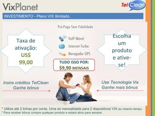 INVESTIMENTO - Plano VIX Ilimitado. * Utilize até 2 linhas por conta. Uma só mensalidade para 2 dispositivos VIX  ao mesmo tempo. * Para receber bônus compre qualquer produto e estará ativo para sempre. Taxa de ativação: US$ 99,00 Escolha um produto e ative-se! Insira créditos TelClean Ganhe bônus Use Tecnologia Vix Ganhe mais bônus TUDO ISSO POR: $9,90  MENSAIS 