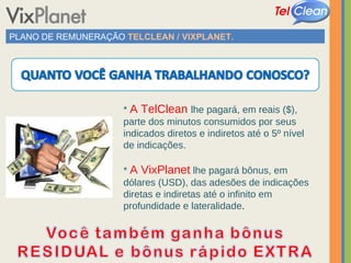 PLANO DE REMUNERAÇÃO  TELCLEAN / VIXPLANET. *  A TelClean  lhe pagará, em reais ($), parte dos minutos consumidos por seus indicados diretos e indiretos até o 5º nível de indicações. *  A VixPlanet   lhe pagará bônus, em dólares (USD), das adesões de indicações diretas e indiretas até o infinito em profundidade e lateralidade . 