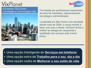 A Empresa TELCLEAN -Tecnologia e Comunicação Ltda. Formatada por profissionais experientes da área de marketing, relacionamento, tecnologia e administração. Localizada em São Paulo e em atividade desde maio de 2009, a nossa missão é fazer com que o cliente TelClean tenha a melhor tecnologia de vanguarda e qualidade nos serviços pelo menor preço. 