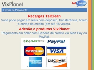 -Formas de Pagamento Recargas TelClean Você pode pagar em reais com depósito, transferência, boleto e cartão de crédito (em até 18 vezes). Adesão e produtos VixPlanet Pagamento em dólar com Cartões de crédito via Alert Pay ou PayPal: 
