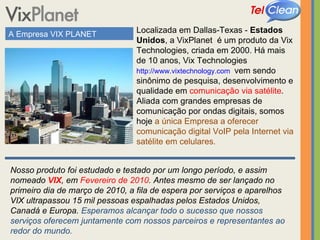 A Empresa VIX PLANET Localizada em Dallas-Texas -  Estados Unidos , a VixPlanet  é um produto da Vix Technologies, criada em 2000. Há mais de 10 anos, Vix Technologies  http://www.vixtechnology.com   vem sendo sinônimo de pesquisa, desenvolvimento e qualidade em  comunicação via satélite .  Aliada com grandes empresas de comunicação por ondas digitais, somos hoje  a única Empresa a oferecer comunicação digital VoIP pela Internet via satélite em celulares.  Nosso produto foi estudado e testado por um longo período, e assim nomeado  VIX , em  Fevereiro de 2010 . Antes mesmo de ser lançado no primeiro dia de março de 2010, a fila de espera por serviços e aparelhos VIX ultrapassou 15 mil pessoas espalhadas pelos Estados Unidos, Canadá e Europa.  Esperamos alcançar todo o sucesso que nossos serviços oferecem juntamente com nossos parceiros e representantes ao redor do mundo. 