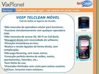 Serviços VoIP em qualquer lugar – até mesmo em zonas rurais. VOIP TELCLEAN MÓVEL Fale de todos os lugares do mundo. Não necessita de operadora celular para funcionar; Funciona simultaneamente com qualquer operadora  GSM; Não necessita de acesso 3G, Wi-Fi ou Call-Back; Discagem direta  sem necessidade de software; Ativação instantânea on-line; Realiza e recebe ligações de forma direta, sem complicação; Não paga Roaming, sem taxas extras; Conecção perfeita dentro de aviões, navios, apartamentos, fazendas, etc.; Sem limite de uso; Chamadas ilimitadas sem custo para outros usuários TelClean, inclusive entre celulares. 