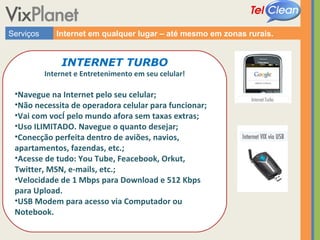 Serviços Internet em qualquer lugar – até mesmo em zonas rurais. INTERNET TURBO Internet e Entretenimento em seu celular! Navegue na Internet pelo seu celular;  Não necessita de operadora celular para funcionar; Vai com você pelo mundo afora sem taxas extras; Uso ILIMITADO. Navegue o quanto desejar; Conecção perfeita dentro de aviões, navios, apartamentos, fazendas, etc.; Acesse de tudo: You Tube, Feacebook, Orkut, Twitter, MSN, e-mails, etc.; Velocidade de 1 Mbps para Download e 512 Kbps para Upload. USB Modem para acesso via Computador ou Notebook. 