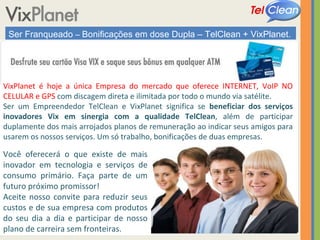 Ser Franqueado  –  Bonificações em dose Dupla – TelClean + VixPlanet. VixPlanet é hoje a única Empresa do mercado que oferece INTERNET, VoIP NO CELULAR e GPS   com discagem direta e ilimitada por todo o mundo via satélite. Ser um Empreendedor TelClean e VixPlanet significa se  beneficiar dos serviços inovadores Vix em sinergia com a qualidade TelClean , além de participar duplamente dos mais arrojados planos de remuneração ao indicar seus amigos para usarem os nossos serviços. Um só trabalho, bonificações de duas empresas. Você oferecerá o que existe de mais inovador em tecnologia e serviços de consumo primário. Faça parte de um futuro próximo promissor!  Aceite nosso convite para reduzir seus custos e de sua empresa com produtos do seu dia a dia e participar de nosso plano de carreira sem fronteiras. 
