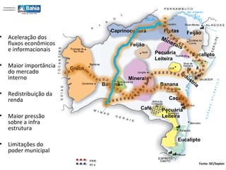 Minerais
Grãos
Minerais
Pecuária
Leiteira
Frutas
Indústria
Pecuária
Leiteira
Feijão
Feijão
Eucalipto
Eucalipto
Banana Banana
Café
Cacau
Caprinocultura
Fonte: SEI/Seplan
• Aceleração dos
fluxos econômicos
e informacionais
• Maior importância
do mercado
interno
• Redistribuição da
renda
• Maior pressão
sobre a infra
estrutura
• Limitações do
poder municipal
FIOL
FCA
 