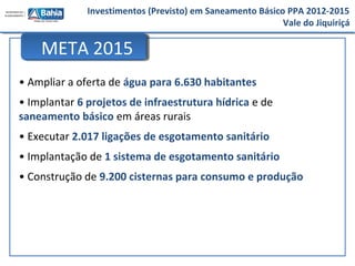Investimentos (Previsto) em Saneamento Básico PPA 2012-2015
Vale do Jiquiriçá
• Ampliar a oferta de água para 6.630 habitantes
• Implantar 6 projetos de infraestrutura hídrica e de
saneamento básico em áreas rurais
• Executar 2.017 ligações de esgotamento sanitário
• Implantação de 1 sistema de esgotamento sanitário
• Construção de 9.200 cisternas para consumo e produção
META 2015
 
