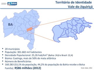 Fonte: Sedur, 2012
 20 municípios
 População: 301.682 mil habitantes
 Densidade Populacional: 25,26 hab/km² (Bahia: 24,8 e Brasil: 22,4)
 Bioma: Caatinga, mais de 50% de mata atlântica
 Número de Beneficiários
 160.283 (53,1% da população, 44,2% da população da Bahia recebe o Bolsa
Família) R$86 milhões (2012)
Território de Identidade
Vale do Jiquiriçá
 