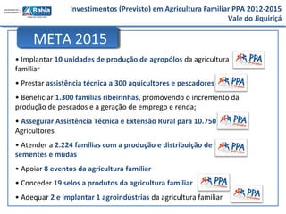 Investimentos (Previsto) em Agricultura Familiar PPA 2012-2015
Vale do Jiquiriçá
• Implantar 10 unidades de produção de agropólos da agricultura
familiar
• Prestar assistência técnica a 300 aquicultores e pescadores
• Beneficiar 1.300 famílias ribeirinhas, promovendo o incremento da
produção de pescados e a geração de emprego e renda;
• Assegurar Assistência Técnica e Extensão Rural para 10.750
Agricultores
• Atender a 2.224 famílias com a produção e distribuição de
sementes e mudas
• Apoiar 8 eventos da agricultura familiar
• Conceder 19 selos a produtos da agricultura familiar
• Adequar 2 e implantar 1 agroindústrias da agricultura familiar
META 2015
 