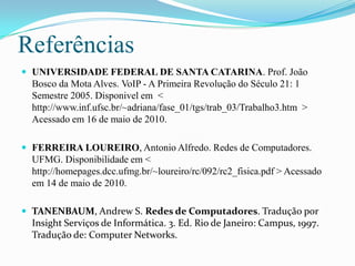 ReferênciasUNIVERSIDADE FEDERAL DE SANTA CATARINA. Prof.João Bosco da Mota Alves.VoIP - A Primeira Revolução do Século 21: 1 Semestre 2005. Disponivel em  <  http://www.inf.ufsc.br/~adriana/fase_01/tgs/trab_03/Trabalho3.htm  > Acessado em 16 de maio de 2010. FERREIRA LOUREIRO, Antonio Alfredo. Redes de Computadores. UFMG. Disponibilidade em < http://homepages.dcc.ufmg.br/~loureiro/rc/092/rc2_fisica.pdf > Acessado em 14 de maio de 2010.TANENBAUM, Andrew S. Redes de Computadores. Tradução por Insight Serviços de Informática. 3. Ed. Rio de Janeiro: Campus, 1997. Tradução de: Computer Networks.