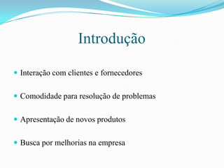 IntroduçãoInteração com clientes e fornecedoresComodidade para resolução de problemasApresentação de novos produtosBusca por melhorias na empresa