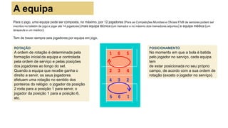 Para o jogo, uma equipa pode ser composta, no máximo, por 12 jogadores (Para as Competições Mundiais e Oficiais FIVB de seniores podem ser
inscritos no boletim de jogo e jogar até 14 jogadores),mais equipa técnica (um treinador e no máximo dois treinadores adjuntos) e equipa médica (um
terapeuta e um médico).
Tem de haver sempre seis jogadores por equipa em jogo.
POSICIONAMENTO
No momento em que a bola é batida
pelo jogador no serviço, cada equipa
tem
de estar posicionada no seu próprio
campo, de acordo com a sua ordem de
rotação (exceto o jogador no serviço).
ROTAÇÃO
A ordem de rotação é determinada pela
formação inicial da equipa e controlada
pela ordem de serviço e pelas posições
dos jogadores ao longo do set.
Quando a equipa que recebe ganha o
direito a servir, os seus jogadores
efetuam uma rotação no sentido dos
ponteiros do relógio: o jogador da posição
2 roda para a posição 1 para servir, o
jogador da posição 1 para a posição 6,
etc.
A equipa
 