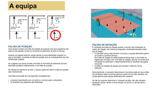 A equipa
FALTAS DE POSIÇÃO
Uma equipa comete uma falta de posição se qualquer dos seus jogadores não
está na sua posição correta no momento do batimento da bola no serviço.
Quando um jogador está em campo devido a uma substituição irregular e o
jogo é reiniciado, considera-se falta de posição com as consequências de uma
substituição irregular.
Se o jogador que serve comete uma falta no momento do batimento da bola,
esta falta prevalece relativamente a uma falta de posição.
Se, depois do batimento da bola, o serviço acaba em falta é a falta de posição
que é sancionada.
Uma falta de posição tem as seguintes consequências:
• a equipa é penalizada com um ponto e o serviço para o adversário;
• as posições dos jogadores são retificadas.
FALTAS DE ROTAÇÃO
É cometida uma falta de rotação quando o serviço não é efetuado na
ordem de rotação. Isto implica as seguintes consequências pela ordem
que se segue:
• O marcador para o jogo tocando na buzina; a equipa adversária ganha
um ponto e o próximo serviço;
Se a falta de rotação for determinada somente após a conclusão da
jogada que começou com uma falta de rotação, apenas um ponto será
concedido ao adversário, independentemente do resultado da jogada
concluída.
• A ordem de rotação da equipa que cometeu a falta tem de ser
retificada;
Adicionalmente, o marcador determinará o momento exato em que a falta
foi cometida e todos os pontos ganhos a partir do erro são retirados. Os
pontos ganhos pela equipa adversária são mantidos.
Se não for possível determinar o momento da falta, não são retirados
quaisquer pontos, sendo a única sanção um ponto e o serviço para o
adversário
 