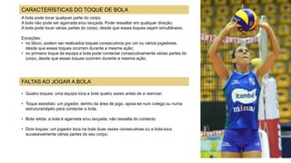 A bola pode tocar qualquer parte do corpo.
A bola não pode ser agarrada e/ou lançada. Pode ressaltar em qualquer direção.
A bola pode tocar várias partes do corpo, desde que esses toques sejam simultâneos.
Exceções:
• no bloco, podem ser realizados toques consecutivos por um ou vários jogadores,
desde que esses toques ocorram durante a mesma ação;
• no primeiro toque da equipa a bola pode contactar consecutivamente várias partes do
corpo, desde que esses toques ocorram durante a mesma ação.
• Quatro toques: uma equipa toca a bola quatro vezes antes de a reenviar.
• Toque assistido: um jogador, dentro da área de jogo, apoia-se num colega ou numa
estrutura/objeto para contactar a bola.
• Bola retida: a bola é agarrada e/ou lançada; não ressalta do contacto.
• Dois toques: um jogador toca na bola duas vezes consecutivas ou a bola toca
sucessivamente várias partes do seu corpo.
CARACTERÍSTICAS DO TOQUE DE BOLA
FALTAS AO JOGAR A BOLA
 