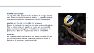 FALTAS NO SERVIÇO
As seguintes faltas obrigam a uma mudança de serviço, mesmo
se o adversário estiver em falta de posição. O jogador que serve
viola a ordem de serviço; não executa o serviço corretamente,
FALTAS DEPOIS DA EXECUÇÃO DO SERVIÇO
Depois da execução correta do serviço, este será considerado em
falta se a bola: toca num jogador da equipa que serve ou não
passa completamente o plano vertical da rede pelo espaço de
passagem; é “bola fora ou; passa por cima de uma cortina.
CORTINA
Os jogadores da equipa que serve não podem, por meio de uma
cortina individual ou coletiva, impedir os adversários de ver o
batimento do serviço e a trajetória da bola.
 