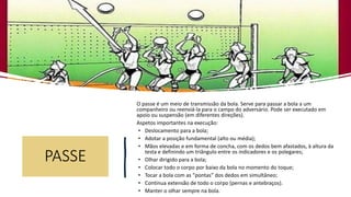 PASSE
O passe é um meio de transmissão da bola. Serve para passar a bola a um
companheiro ou reenviá-la para o campo do adversário. Pode ser executado em
apoio ou suspensão (em diferentes direções).
Aspetos importantes na execução:
• Deslocamento para a bola;
• Adotar a posição fundamental (alto ou média);
• Mãos elevadas e em forma de concha, com os dedos bem afastados, à altura da
testa e definindo um triângulo entre os indicadores e os polegares;
• Olhar dirigido para a bola;
• Colocar todo o corpo por baixo da bola no momento do toque;
• Tocar a bola com as “pontas” dos dedos em simultâneo;
• Continua extensão de todo o corpo (pernas e antebraços).
• Manter o olhar sempre na bola.
 