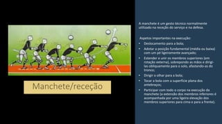 A manchete é um gesto técnico normalmente
utilizado na receção do serviço e na defesa.
Aspetos importantes na execução:
• Deslocamento para a bola;
• Adotar a posição fundamental (média ou baixa)
com um pé ligeiramente avançado;
• Estender e unir os membros superiores (em
rotação externa), sobrepondo as mãos e dirigi-
las obliquamente para o solo, afastando-as do
tronco;
• Dirigir o olhar para a bola;
• Tocar a bola com a superfície plana dos
antebraços;
• Participar com todo o corpo na execução da
manchete (a extensão dos membros inferiores é
acompanhada por uma ligeira elevação dos
membros superiores para cima e para a frente).
 