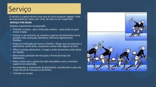 Serviço
O serviço é o gesto técnico com que se inicia qualquer jogada. Pode
ser executado por baixo, por cima, de lado ou em suspensão.
SERVIÇO POR BAIXO
Aspetos importantes na execução:
• Orientar o corpo – pés e linha dos ombros – para onde se quer
enviar a bola;
• Colocar o pé contrário ao membro superior do batimento numa
posição mais avançada; Membros inferiores ligeiramente
fletidos;
• Pequena inclinação do tronco à frente; • Braço que vai executar o
batimento, oscila atrás, enquanto a outra mão segura na bola;
• Olhar o campo adversário; • Largar a bola momentos antes desta
ser batida;
• Movimento pendular de trás para a frente do braço de
batimento;
• Bater a bola com a palma da mão estendida e com o membro
superior em extensão;
• Acompanhar o movimento de batimento, transferindo o peso do
corpo do pé de trás para o da frente;
• Entrada no campo.
 