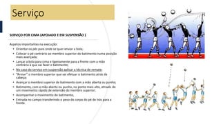 SERVIÇO POR CIMA (APOIADO E EM SUSPENSÃO )
Aspetos importantes na execução:
• Orientar os pés para onde se quer enviar a bola;
• Colocar o pé contrário ao membro superior do batimento numa posição
mais avançada;
• Lançar a bola para cima e ligeiramente para a frente com a mão
contrária à que vai fazer o batimento;
• No caso do serviço em suspensão aplicar a técnica de remate;
• “Armar” o membro superior que vai efetuar o batimento atrás da
cabeça;
• Avançar o membro superior de batimento com a mão aberta ou punho;
• Batimento, com a mão aberta ou punho, no ponto mais alto, através de
um movimento rápido de extensão do membro superior;
• Acompanhar o movimento de batimento,
• Entrada no campo transferindo o peso do corpo do pé de trás para a
frente.
Serviço
 