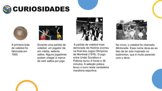 CURIOSIDADES
A primeira bola
de voleibol foi
fabricada em
1900.
Durante uma partida de
voleibol, um jogador dá,
em média, setenta
saltos. Alguns jogadores
podem chegar à marca
de cem saltos por jogo.
A partida de voleibol mais
demorada da História ocorreu
na final dos Jogos Olímpicos
de Montreal (1976). O jogo
entre União Soviética e
Polónia durou 4 horas e 36
minutos. A seleção polaca
levou o ouro nesta verdadeira
maratona esportiva.
No início, o voleibol foi chamado
Mintonette. Esse nome deve-se ao
fato de ter sido inspirado no
badminton, que é muito parecido
com o ténis.
 