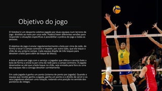 Objetivo do jogo
O Voleibol é um desporto coletivo jogado por duas equipas num terreno de
jogo dividido ao meio por uma rede. Poderá haver diferentes versões para
responder a situações específicas e possibilitar a prática do jogo a todas as
pessoas.
O objetivo do jogo é enviar regulamentarmente a bola por cima da rede, de
forma a tocar o campo contrário e impedir, por outro lado, que ela toque o
chão do seu próprio campo. Cada equipa dispõe de três toques para
devolver a bola (para além do toque do bloco).
A bola é posta em jogo com o serviço: o jogador que efetua o serviço bate a
bola de forma a enviá-la por cima da rede para o campo contrário. A jogada
desenvolve-se até que a bola toque no chão, seja enviada para fora ou uma
das equipas não a consiga devolver corretamente.
Em cada jogada é ganho um ponto (sistema de ponto por jogada). Quando a
equipa que recebe ganha a jogada, ganha um ponto e o direito de servir e os
seus jogadores efetuam uma rotação, rodando uma posição no sentido dos
ponteiros do relógio.
 