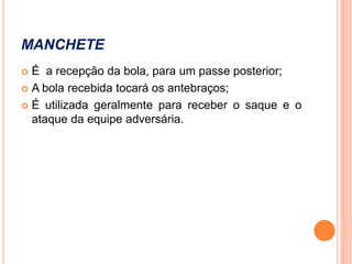 MANCHETE
 É a recepção da bola, para um passe posterior;
 A bola recebida tocará os antebraços;
 É utilizada geralmente para receber o saque e o
ataque da equipe adversária.
 