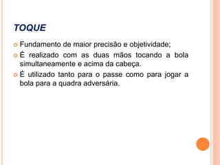 TOQUE
 Fundamento de maior precisão e objetividade;
 É realizado com as duas mãos tocando a bola
simultaneamente e acima da cabeça.
 É utilizado tanto para o passe como para jogar a
bola para a quadra adversária.
 