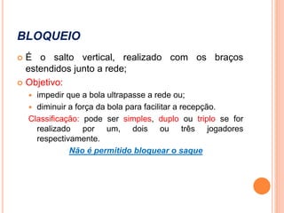 BLOQUEIO
 É o salto vertical, realizado com os braços
estendidos junto a rede;
 Objetivo:
 impedir que a bola ultrapasse a rede ou;
 diminuir a força da bola para facilitar a recepção.
Classificação: pode ser simples, duplo ou triplo se for
realizado por um, dois ou três jogadores
respectivamente.
Não é permitido bloquear o saque
 