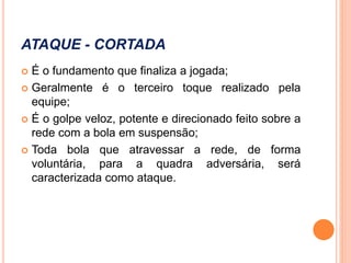 ATAQUE - CORTADA
 É o fundamento que finaliza a jogada;
 Geralmente é o terceiro toque realizado pela
equipe;
 É o golpe veloz, potente e direcionado feito sobre a
rede com a bola em suspensão;
 Toda bola que atravessar a rede, de forma
voluntária, para a quadra adversária, será
caracterizada como ataque.
 