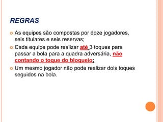 REGRAS
 As equipes são compostas por doze jogadores,
seis titulares e seis reservas;
 Cada equipe pode realizar até 3 toques para
passar a bola para a quadra adversária, não
contando o toque do bloqueio;
 Um mesmo jogador não pode realizar dois toques
seguidos na bola.
 
