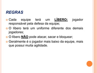 REGRAS
 Cada equipe terá um LÍBERO: jogador
responsável pela defesa da equipe;
 O líbero terá um uniforme diferente dos demais
jogadores;
 O líbero NÃO pode atacar, sacar e bloquear;
 Geralmente é o jogador mais baixo da equipe, mais
que possui muita agilidade.
 