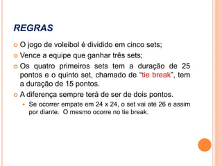 REGRAS
 O jogo de voleibol é dividido em cinco sets;
 Vence a equipe que ganhar três sets;
 Os quatro primeiros sets tem a duração de 25
pontos e o quinto set, chamado de “tie break”, tem
a duração de 15 pontos.
 A diferença sempre terá de ser de dois pontos.
 Se ocorrer empate em 24 x 24, o set vai até 26 e assim
por diante. O mesmo ocorre no tie break.
 