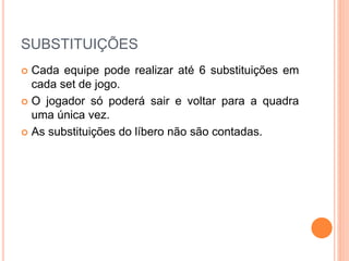 SUBSTITUIÇÕES
 Cada equipe pode realizar até 6 substituições em
cada set de jogo.
 O jogador só poderá sair e voltar para a quadra
uma única vez.
 As substituições do líbero não são contadas.
 