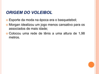 ORIGEM DO VOLEIBOL
 Esporte da moda na época era o basquetebol;
 Morgan idealizou um jogo menos cansativo para os
associados de mais idade;
 Colocou uma rede de tênis a uma altura de 1,98
metros.
 