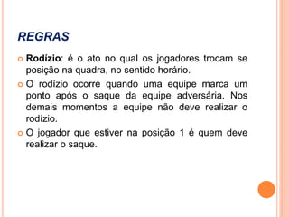 REGRAS
 Rodízio: é o ato no qual os jogadores trocam se
posição na quadra, no sentido horário.
 O rodízio ocorre quando uma equipe marca um
ponto após o saque da equipe adversária. Nos
demais momentos a equipe não deve realizar o
rodízio.
 O jogador que estiver na posição 1 é quem deve
realizar o saque.
 