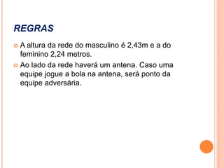 REGRAS
 A altura da rede do masculino é 2,43m e a do
feminino 2,24 metros.
 Ao lado da rede haverá um antena. Caso uma
equipe jogue a bola na antena, será ponto da
equipe adversária.
 