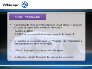 Orkut – VolkswagenA comunidade oficia da Volkswagen no Orkut Brasil, foi criada em 2004, para divulgar a marca e produtos. Ela possui:      - 47.630M usuários;- 0,0016% de  representatividade na população do Facebook.Os membros se apresentam como os “Amantes, Fãs, Admiradores e Futuros proprietários de um Volkswagen;Utilização de pesquisas sobre os produtos da empresa;Oportunidade: Número de usuários da comunidade é significante.