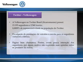 Twitter – VolkswagenA Volkswagen no Twitter Brasil (@carromesmo) possui:         13.193 seguidores e 2.560tweetes;0,0009% de representatividade na população do Twitter.Divulgação de promoções de veículos e convite para os seguidores visitarem a fábrica;Página bem chamativa. Porém, existe pouca interação dos seguidores, por algum motivo não expressão suas opiniões sobre os produtos da marca.