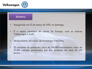 HistóriaInaugurada em 23 de março de 1953, no Ipiranga;	É o maior produtor de carros da Europa, com as marcas Volkswagen e Audi;Idealizadores, há 6 anos, da tecnologia Total Flex;52 unidades de produção; cerca de 336.000 funcionários; cerca de 21.500 veículos produzidos por dia; presença em mais de 150 países.