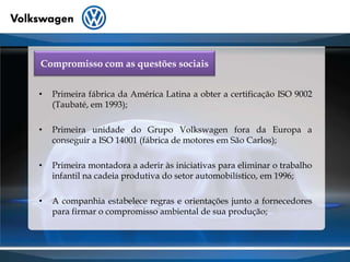 Compromisso com as questões sociaisPrimeira fábrica da América Latina a obter a certificação ISO 9002 (Taubaté, em 1993);Primeira unidade do Grupo Volkswagen fora da Europa a conseguir a ISO 14001 (fábrica de motores em São Carlos);Primeira montadora a aderir às iniciativas para eliminar o trabalho infantil na cadeia produtiva do setor automobilístico, em 1996;A companhia estabelece regras e orientações junto a fornecedores para firmar o compromisso ambiental de sua produção;