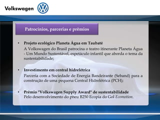 Patrocínios, parcerias e prêmiosProjeto ecológico Planeta Água em Taubaté 	A Volkswagen do Brasil patrocina o teatro itinerante Planeta Água - Um Mundo Sustentável, espetáculo infantil que aborda o tema da sustentabilidade;Investimento em central hidrelétrica	Parceria com a Sociedade de Energia Bandeirante (Seband) para a construção de uma pequena Central Hidrelétrica (PCH); Prêmio "Volkswagen SupplyAward" de sustentabilidadePelo desenvolvimento do pneu B250 Ecopia do Gol Ecomotion.