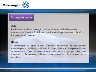 Valores da marcaVisãoSer líder em qualidade, inovação, vendas e lucratividade da indústria automotiva na América do Sul, com um time de alta performance e focado no desenvolvimento sustentável.MissãoA Volkswagen do Brasil é uma fabricante de veículos de alto volume orientada para a qualidade, satisfação do cliente, inovação e responsabilidade socioambiental. Concentramos nossos esforços em agregar valor aos acionistas, colaboradores, clientes, concessionários, fornecedores e à sociedade.