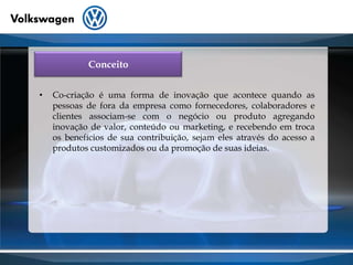 ConceitoCo-criação é uma forma de inovação que acontece quando as pessoas de fora da empresa como fornecedores, colaboradores e clientes associam-se com o negócio ou produto agregando inovação de valor, conteúdo ou marketing, e recebendo em troca os benefícios de sua contribuição, sejam eles através do acesso a produtos customizados ou da promoção de suas ideias.
