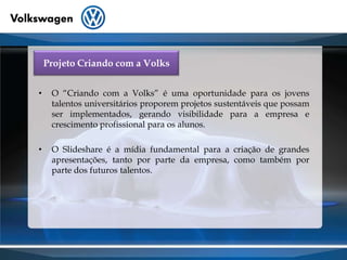 Projeto Criando com a Volks O “Criando com a Volks” é uma oportunidade para os jovens talentos universitários proporem projetos sustentáveis que possam ser implementados, gerando visibilidade para a empresa e crescimento profissional para os alunos.O Slideshare é a mídia fundamental para a criação de grandes apresentações, tanto por parte da empresa, como também por parte dos futuros talentos.