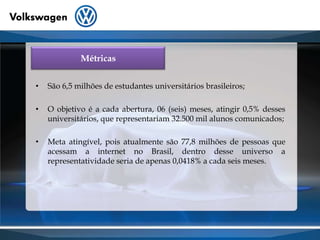 MétricasSão 6,5 milhões de estudantes universitários brasileiros;O objetivo é a cada abertura, 06 (seis) meses, atingir 0,5% desses universitários, que representariam 32.500 mil alunos comunicados;Meta atingível, pois atualmente são 77,8 milhões de pessoas que acessam a internet no Brasil, dentro desse universo a representatividade seria de apenas 0,0418% a cada seis meses.