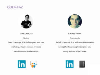 QUEM FAZ
IVAN CHAGAS
Negócio
Ivan, 23anos, de SP, trabalhou por 4 anos com
marketing, relações públicas, eventos e
intercâmbios no Brasil e exterior.
RAFAELVIEIRA
Desenvolvedor
Rafael, 24anos, do RJ, é há 6 anos desenvolvedor
web e já fundou uma agência digital e uma
startup (rede social para mães).
 