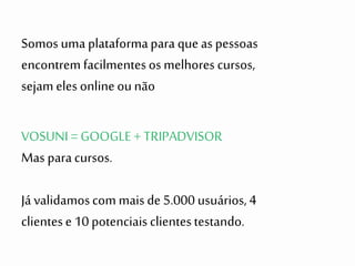 VOSUNI = GOOGLE + TRIPADVISOR
Mas paracursos.
Já validamoscom mais de 5.000 usuários,4
clientese 10 potenciais clientestestando.
Somos uma plataformapara queas pessoas
encontrem facilmentesos melhores cursos,
sejam eles onlineounão
 