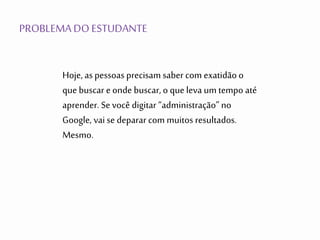 PROBLEMADO ESTUDANTE
Hoje, aspessoas precisam saber com exatidãoo
que buscar e onde buscar, o que leva um tempo até
aprender. Se você digitar “administração” no
Google, vai se deparar com muitos resultados.
Mesmo.
 