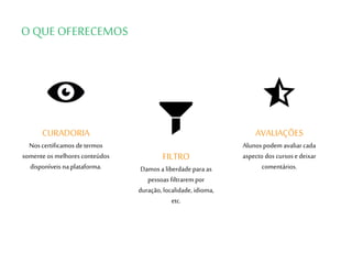 O QUE OFERECEMOS
AVALIAÇÕES
Alunos podem avaliar cada
aspecto dos cursose deixar
comentários.
FILTRO
Damos a liberdade para as
pessoas filtrarem por
duração, localidade, idioma,
etc.
CURADORIA
Nos certificamos determos
somente os melhores conteúdos
disponíveis naplataforma.
 
